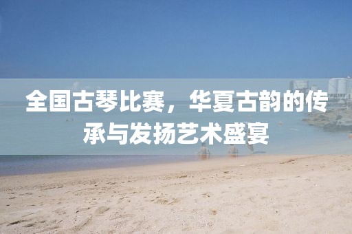 全国古琴比赛，华夏古韵的传承与发扬艺术盛宴