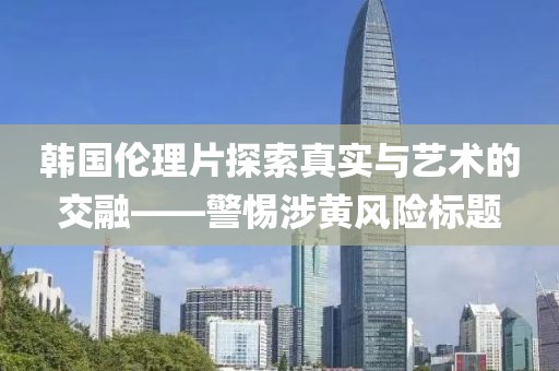 韩国伦理片探索真实与艺术的交融——警惕涉黄风险标题