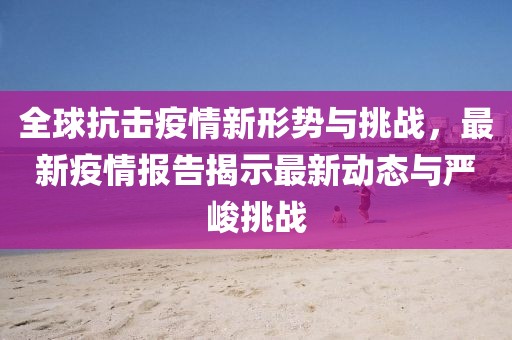 全球抗击疫情新形势与挑战，最新疫情报告揭示最新动态与严峻挑战