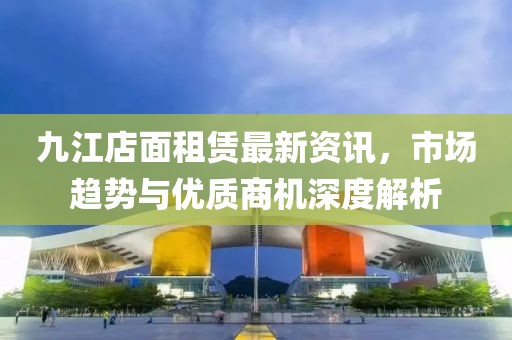 九江店面租赁最新资讯，市场趋势与优质商机深度解析