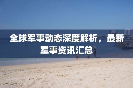 全球军事动态深度解析，最新军事资讯汇总