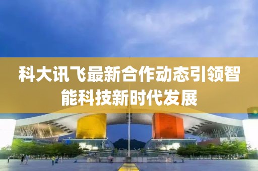 科大讯飞最新合作动态引领智能科技新时代发展
