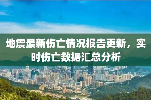 地震最新伤亡情况报告更新，实时伤亡数据汇总分析