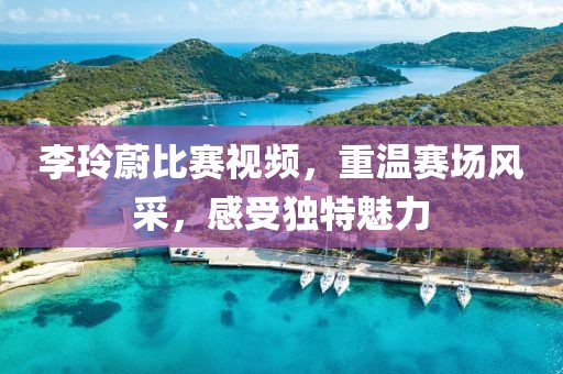 李玲蔚比赛视频，重温赛场风采，感受独特魅力