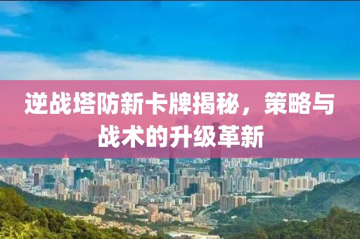 逆战塔防新卡牌揭秘，策略与战术的升级革新