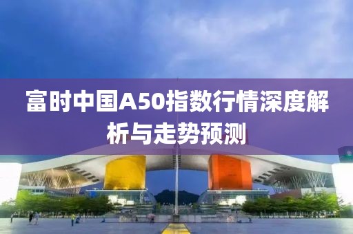 富时中国A50指数行情深度解析与走势预测