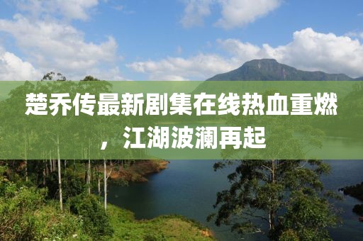 楚乔传最新剧集在线热血重燃，江湖波澜再起