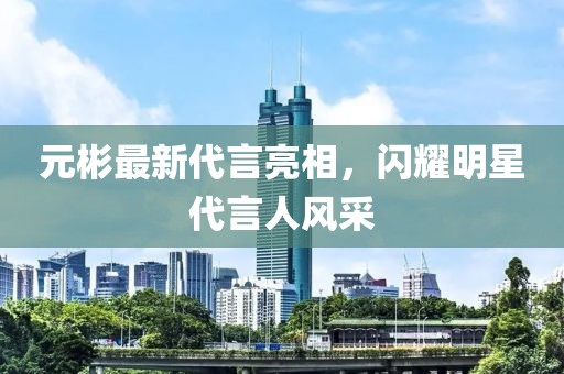 元彬最新代言亮相，闪耀明星代言人风采