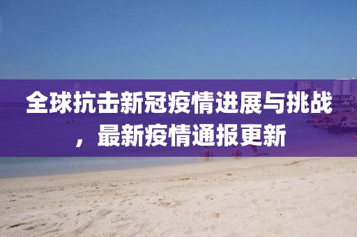 全球抗击新冠疫情进展与挑战，最新疫情通报更新