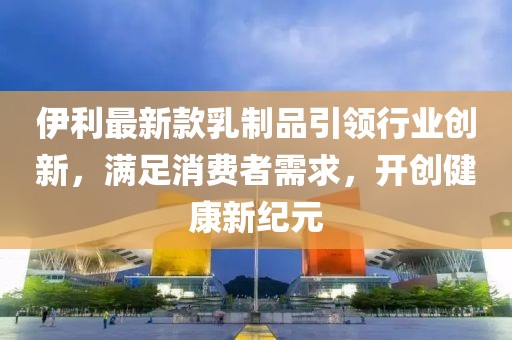 伊利最新款乳制品引领行业创新，满足消费者需求，开创健康新纪元