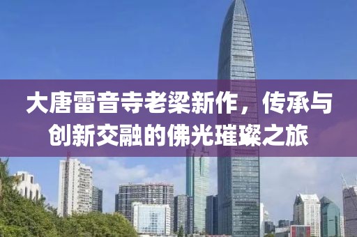 大唐雷音寺老梁新作，传承与创新交融的佛光璀璨之旅
