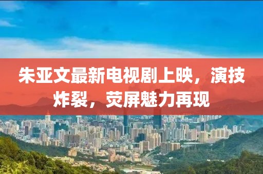 朱亚文最新电视剧上映，演技炸裂，荧屏魅力再现