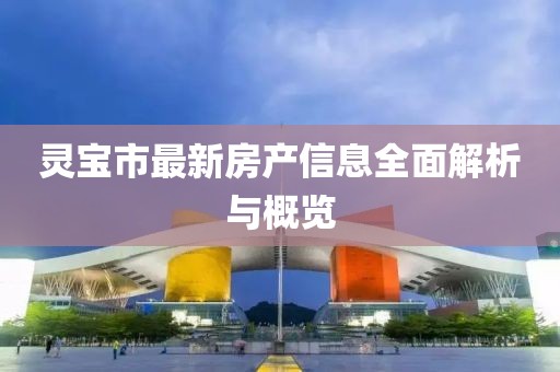 灵宝市最新房产信息全面解析与概览