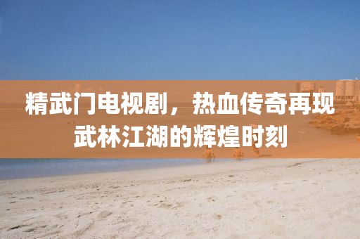 精武门电视剧，热血传奇再现武林江湖的辉煌时刻
