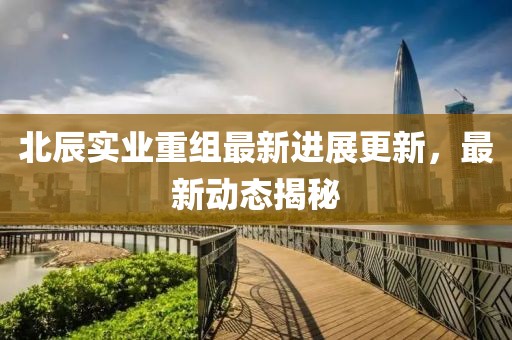 北辰实业重组最新进展更新，最新动态揭秘