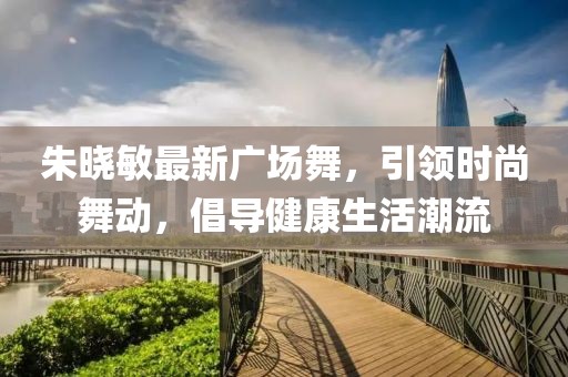 朱晓敏最新广场舞，引领时尚舞动，倡导健康生活潮流