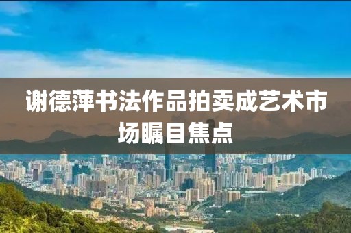 谢德萍书法作品拍卖成艺术市场瞩目焦点
