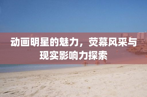 动画明星的魅力，荧幕风采与现实影响力探索
