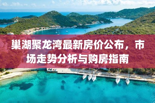 巢湖聚龙湾最新房价公布，市场走势分析与购房指南