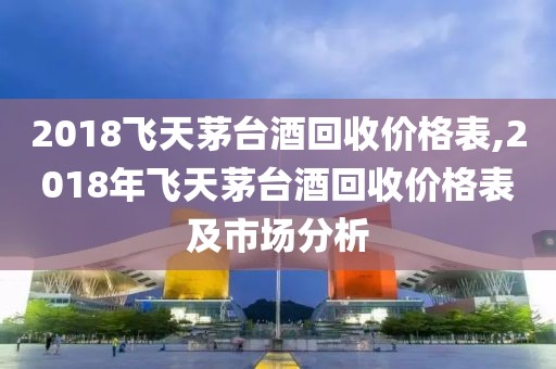 2018飞天茅台酒回收价格表,2018年飞天茅台酒回收价格表及市场分析