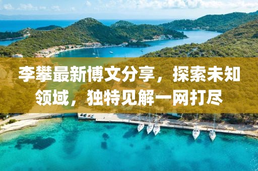 李攀最新博文分享，探索未知领域，独特见解一网打尽