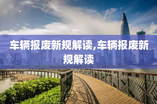 车辆报废新规解读,车辆报废新规解读