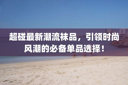 超碰最新潮流袜品，引领时尚风潮的必备单品选择！