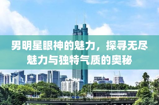 男明星眼神的魅力，探寻无尽魅力与独特气质的奥秘