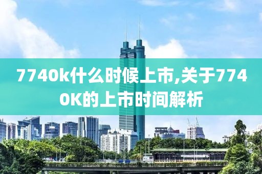 7740k什么时候上市,关于7740K的上市时间解析