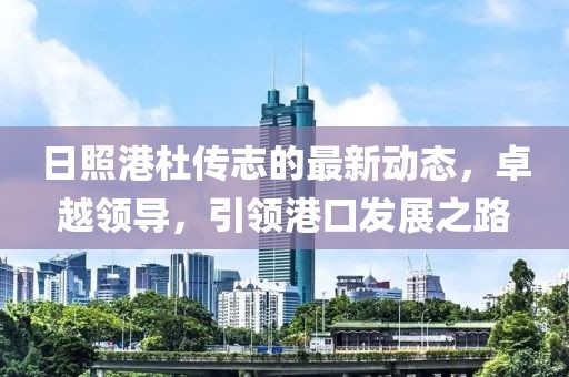 日照港杜传志的最新动态，卓越领导，引领港口发展之路