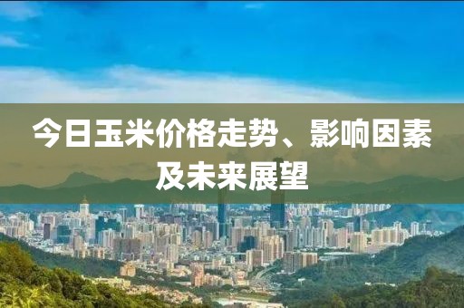 今日玉米价格走势、影响因素及未来展望