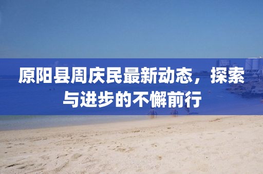 原阳县周庆民最新动态，探索与进步的不懈前行