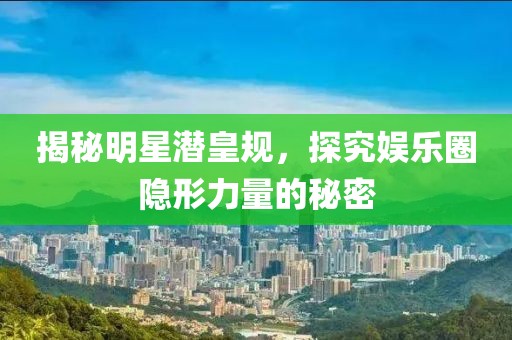揭秘明星潜皇规，探究娱乐圈隐形力量的秘密