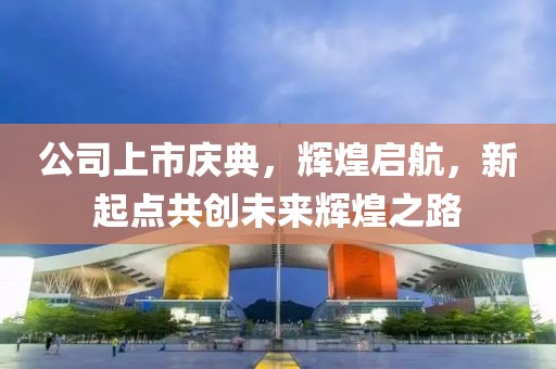 公司上市庆典，辉煌启航，新起点共创未来辉煌之路