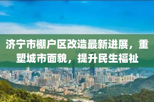 济宁市棚户区改造最新进展，重塑城市面貌，提升民生福祉