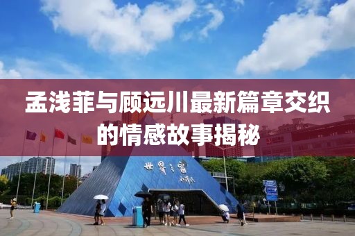 孟浅菲与顾远川最新篇章交织的情感故事揭秘