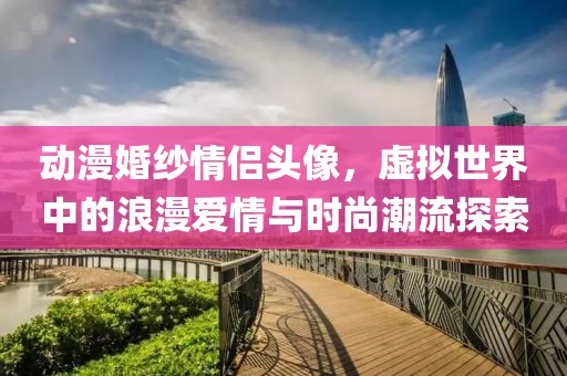 动漫婚纱情侣头像，虚拟世界中的浪漫爱情与时尚潮流探索