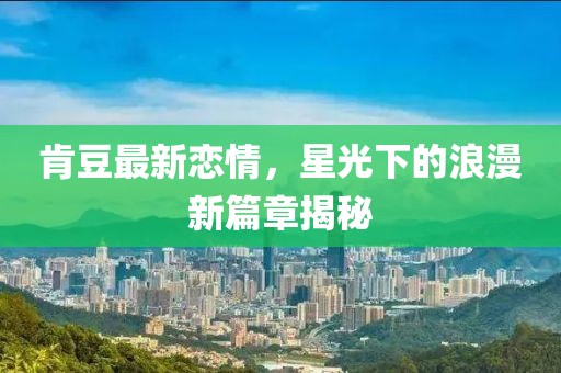 肯豆最新恋情，星光下的浪漫新篇章揭秘