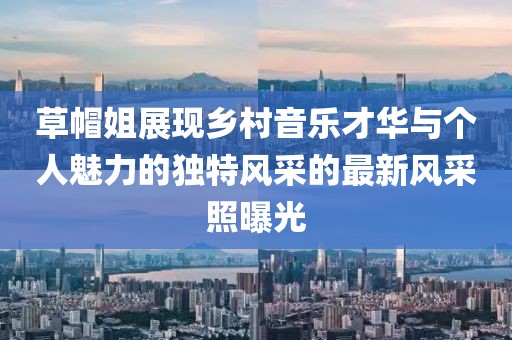 草帽姐展现乡村音乐才华与个人魅力的独特风采的最新风采照曝光