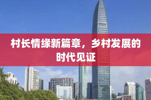 村长情缘新篇章，乡村发展的时代见证