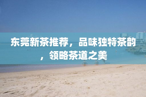 东莞新茶推荐，品味独特茶韵，领略茶道之美
