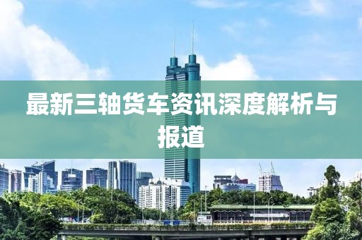 最新三轴货车资讯深度解析与报道