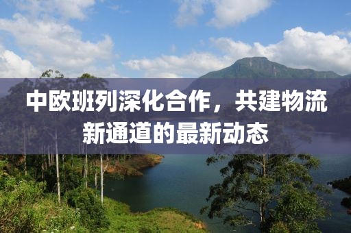 中欧班列深化合作，共建物流新通道的最新动态