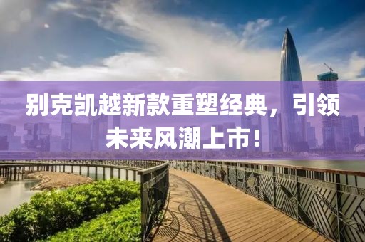别克凯越新款重塑经典，引领未来风潮上市！