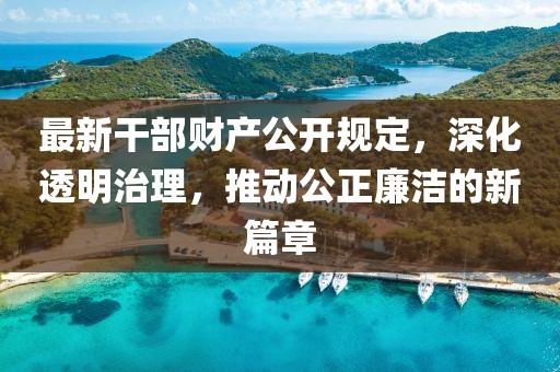 最新干部财产公开规定，深化透明治理，推动公正廉洁的新篇章