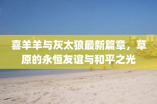 喜羊羊与灰太狼最新篇章，草原的永恒友谊与和平之光