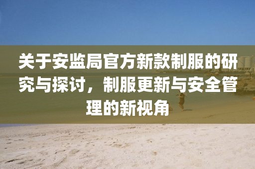关于安监局官方新款制服的研究与探讨，制服更新与安全管理的新视角