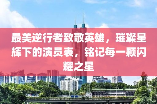 最美逆行者致敬英雄，璀璨星辉下的演员表，铭记每一颗闪耀之星
