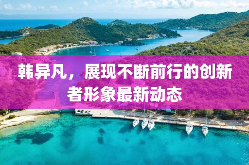 韩异凡，展现不断前行的创新者形象最新动态