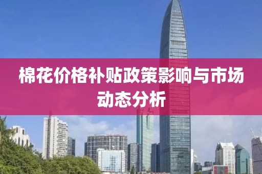 棉花价格补贴政策影响与市场动态分析